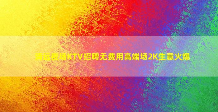 清远夜场KTV招聘无费用高端场2K生意火爆